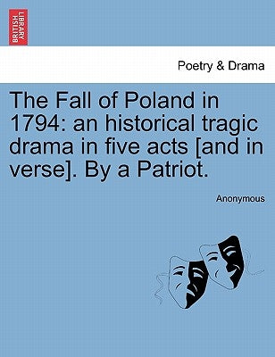 The Fall of Poland in 1794: An Historical Tragic Drama in Five Acts [And in Verse]. by a Patriot. by Anonymous