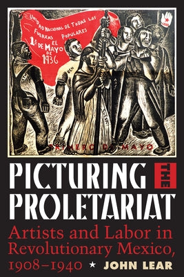Picturing the Proletariat: Artists and Labor in Revolutionary Mexico, 1908-1940 by Lear, John
