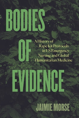 Bodies of Evidence: A History of Rape Kit Protocols in Us Emergency Nursing and Global Humanitarian Medicine by Morse, Jaimie