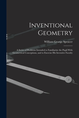 Inventional Geometry: A Series of Problems Intended to Familiarize the Pupil With Geometrical Conceptions, and to Exercise His Inventive Faculty by Spencer, William George
