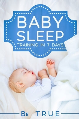 Baby Sleep Training in 7 Days: SLEEP TRAINING TECHNIQUES FOR A BABY OR TODDLER - A Modern Way to Improve the Sleep of Your Baby, Based Entirely on SC by True, Be