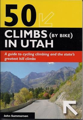 50 Climbs (by Bike) in Utah: A Guide to Cycling Climbing and the State's Greatest Hill Climbs by Summerson, John