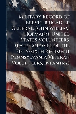 Military Record of Brevet Brigadier General, John William Hofmann, United States Volunteers. (Late Colonel of the Fifty-sixth Regiment Pennsylvania Ve by Anonymous