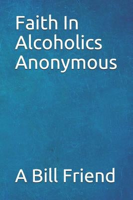 Faith in Alcoholics Anonymous: A Why To The Big Books How by Friend, A. Bill