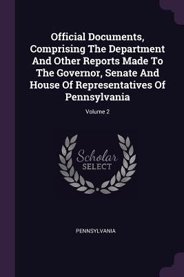 Official Documents, Comprising The Department And Other Reports Made To The Governor, Senate And House Of Representatives Of Pennsylvania; Volume 2 by Pennsylvania