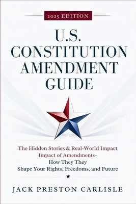US Constitution Amendment Guide: The Hidden Stories & Real-World Impact of America's Amendments - How They Shape Your Rights, Freedoms, and Future by Carlisle, Jack Preston