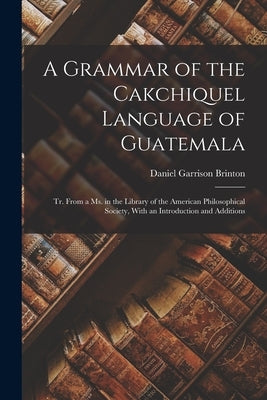 A Grammar of the Cakchiquel Language of Guatemala: Tr. From a Ms. in the Library of the American Philosophical Society, With an Introduction and Addit by Brinton, Daniel Garrison