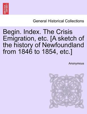 Begin. Index. the Crisis Emigration, Etc. [a Sketch of the History of Newfoundland from 1846 to 1854, Etc.] by Anonymous