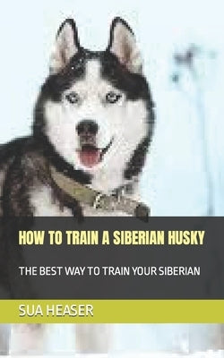 How to Train a Siberian Husky: The Best Way to Train Your Siberian by Heaser, Sua