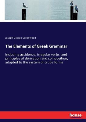 The Elements of Greek Grammar: Including accidence, irregular verbs, and principles of derivation and composition; adapted to the system of crude form by Greenwood, Joseph George