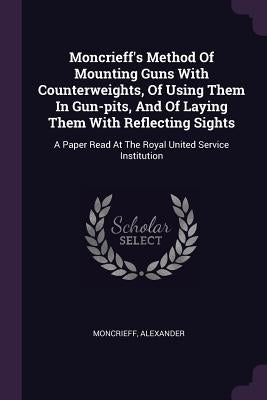 Moncrieff's Method Of Mounting Guns With Counterweights, Of Using Them In Gun-pits, And Of Laying Them With Reflecting Sights: A Paper Read At The Roy by Alexander, Moncrieff
