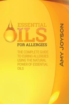 Essential Oils For Allergies: The Complete Guide To Curing Allergies Using The Natural Power Of Essential Oils by Joyson, Amy