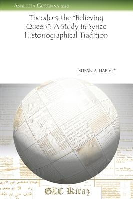 Theodora the Believing Queen: A Study in Syriac Historiographical Tradition by Harvey, Susan a.