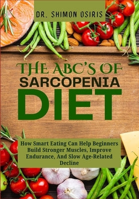 THE ABC's OF SARCOPENIA DIET: How Smart Eating Can Help Beginners Build Stronger Muscles, Improve Endurance, And Slow Age-Related Decline by Osiris, Shimon