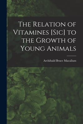 The Relation of Vitamines [sic] to the Growth of Young Animals [microform] by Macallum, Archibald Bruce 1885-1976