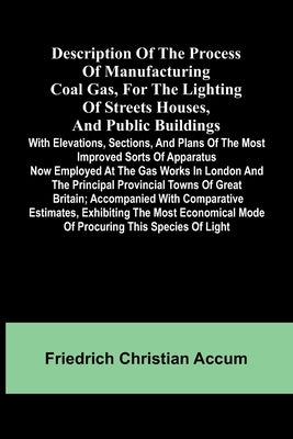 Description Of The Process Of Manufacturing Coal Gas, For The Lighting Of Streets Houses, And Public Buildings; With Elevations, Sections, And Plans O by Christian Accum, Friedrich