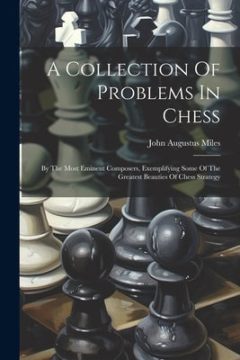 A Collection Of Problems In Chess: By The Most Eminent Composers, Exemplifying Some Of The Greatest Beauties Of Chess Strategy by Miles, John Augustus