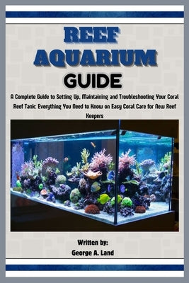 Reef Aquarium Guide: A Complete Guide to Setting Up, Maintaining and Troubleshooting Your Coral Reef Tank: Everything You Need to Know on E by A. Land, George