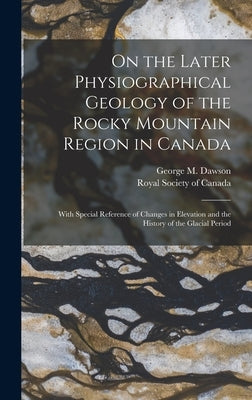 On the Later Physiographical Geology of the Rocky Mountain Region in Canada: With Special Reference of Changes in Elevation and the History of the Gla by Dawson, George M.