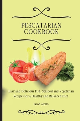 Pescatarian Cookbook: Easy and Delicious Fish, Seafood and Vegetarian Recipes for a Healthy and Balanced Diet by Aiello, Jacob
