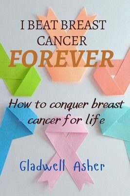 I Beat Breast Cancer Forever: How To Conquer Breast Cancer For Life by Asher, Gladwell