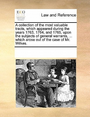 A Collection of the Most Valuable Tracts, Which Appeared During the Years 1763, 1764, and 1765, Upon the Subjects of General Warrants, ... Which Arose by Multiple Contributors