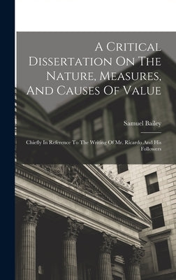 A Critical Dissertation On The Nature, Measures, And Causes Of Value; Chiefly In Reference To The Writing Of Mr. Ricardo And His Followers by Bailey, Samuel
