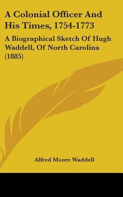 A Colonial Officer And His Times, 1754-1773: A Biographical Sketch Of Hugh Waddell, Of North Carolina (1885) by Waddell, Alfred Moore