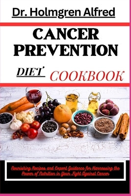 Cancer Prevention Diet Cookbook: Nourishing Recipes and Expert Guidance for Harnessing the Power of Nutrition in Your Fight Against Cancer by Alfred, Holmgren