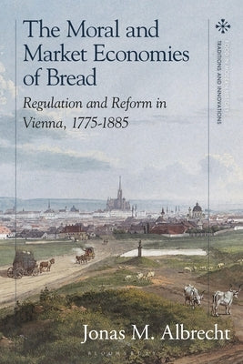 The Moral and Market Economies of Bread: Regulation and Reform in Vienna, 1775-1885 by Albrecht, Jonas