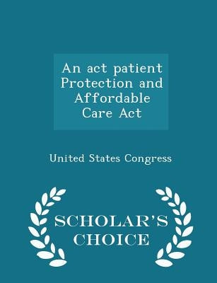An act patient Protection and Affordable Care Act - Scholar's Choice Edition by United States Congress