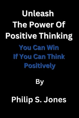 Unleash The Power Of Positive Thinking: You Can Win If You Can Think Positively by Jones, Philip S.