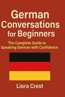 German Conversations for Beginners: The Complete Guide to Speaking German with Confidence - Dialogues, Vocabulary, Grammar, and Real-Life Situations by Crest, Liora