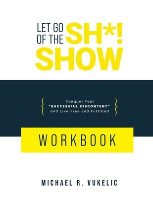 Let Go of The Sh*! Show Workbook: Conquer Your Successful Discontent and Live Free and Fulfilled by Vukelic, Michael R.