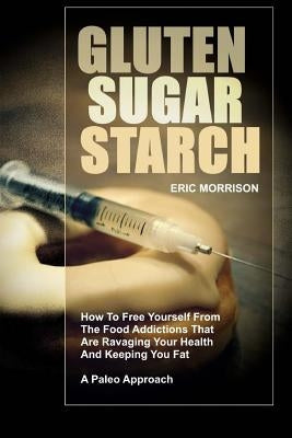 Gluten, Sugar, Starch: How To Free Yourself From The Food Addictions That Are Ravaging Your Health And Keeping You Fat - A Paleo Approach by Morrison, Eric