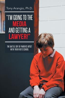 I'm Going to the Media and Getting a Lawyer!: The Battle Cry of Parents Upset with Their Kid's School by Arangio Ph. D., Tony
