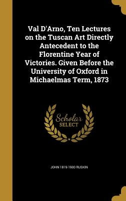Val D'Arno, Ten Lectures on the Tuscan Art Directly Antecedent to the Florentine Year of Victories. Given Before the University of Oxford in Michaelma by Ruskin, John