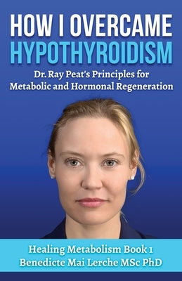 How I Overcame Hypothyroidism: Dr. Ray Peat's Principles for Metabolic and Hormonal Regeneration by Lerche Msc, Benedicte Mai