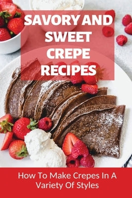 Savory And Sweet Crepe Recipes: How To Make Crepes In A Variety Of Styles: How To Make Crepes And Topping Ideas by Bevens, Bettina