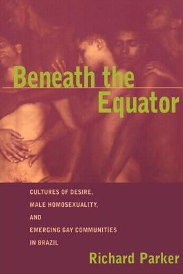 Beneath the Equator: Cultures of Desire, Male Homosexuality, and Emerging Gay Communities in Brazil by Parker, Richard