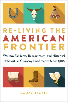 Re-Living the American Frontier: Western Fandoms, Reenactment, and Historical Hobbyists in Germany and America Since 1900 by Reagin, Nancy