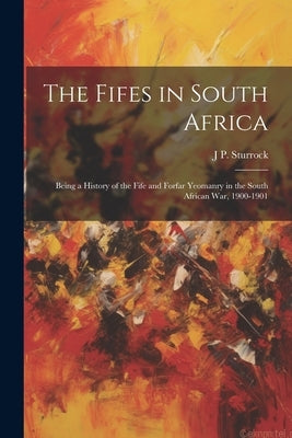 The Fifes in South Africa: Being a History of the Fife and Forfar Yeomanry in the South African War, 1900-1901 by Sturrock, J. P.