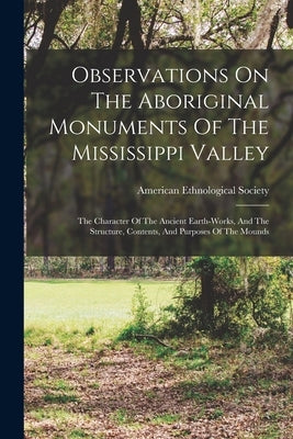Observations On The Aboriginal Monuments Of The Mississippi Valley: The Character Of The Ancient Earth-works, And The Structure, Contents, And Purpose by Society, American Ethnological
