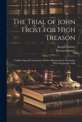 The Trial of John Frost for High Treason: Under a Special Commission Held at Monmouth in December 1839 and January 1840 by Gurney, Thomas