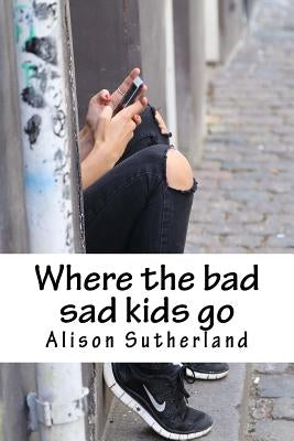 Where the bad sad kids go by Sutherland, Alison J.