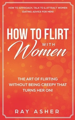 How to Flirt with Women: The Art of Flirting Without Being Creepy That Turns Her On! How to Approach, Talk to & Attract Women (Dating Advice fo by Asher, Ray
