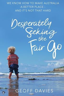 Desperately Seeking the Fair Go: We know how to make Australia a better place and it's not that hard by Davies, Geoff