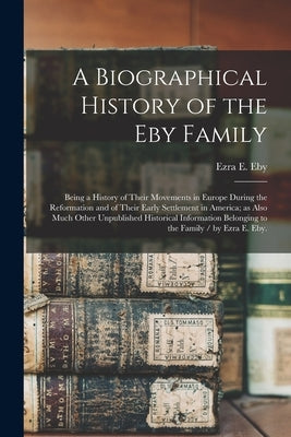 A Biographical History of the Eby Family: Being a History of Their Movements in Europe During the Reformation and of Their Early Settlement in America by Eby, Ezra E. B. 1850