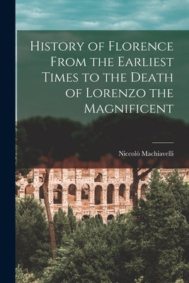 History of Florence From the Earliest Times to the Death of Lorenzo the Magnificent by Machiavelli, Niccolò