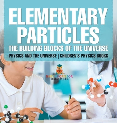 Elementary Particles The Building Blocks of the Universe - Physics and the Universe Children's Physics Books: The Building Blocks of the Universe - Ph by Baby Professor